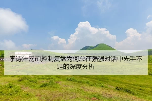 李诗沣网前控制复盘为何总在强强对话中先手不足的深度分析